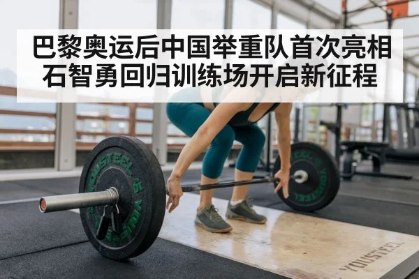 巴黎奥运后中国举重队首次亮相石智勇回归训练场开启新征程